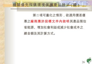 機關優先採購環境保護產品辦法 ( 續 ) 第二項可量化之情形，欲適用價差優 惠之 廠商應於投標文件內敘明 其產品預估 省能源、增加社會利益或減少社會成本之 總金額及其計算方式。 