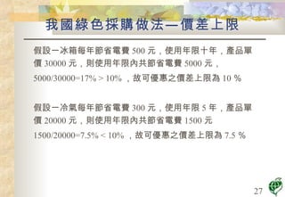 假設一冰箱每年節省電費 500 元，使用年限十年，產品單價 30000 元，則使用年限內共節省電費 5000 元， 5000/30000=17% > 10% ，故可優惠之價差上限為 10 ％ 假設一冷氣每年節省電費 300 元，使用年限 5 年，產品單價 20000 元，則使用年限內共節省電費 1500 元 1500/20000=7.5% < 10% ，故可優惠之價差上限為 7.5 ％ 我國綠色採購做法—價差上限 
