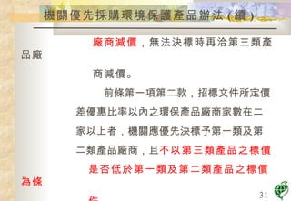 機關優先採購環境保護產品辦法 ( 續 ) 廠商減價 ，無法決標時再洽第三類產品廠 商減價。 前條第一項第二款，招標文件所定價 差優惠比率以內之環保產品廠商家數在二 家以上者，機關應優先決標予第一類及第 二類產品廠商，且 不以第三類產品之標價 是否低於第一類及第二類產品之標價為條 件 。 