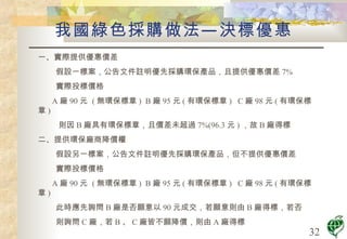 我國綠色採購做法—決標優惠 一、實際提供優惠價差 假設一標案，公告文件註明優先採購環保產品，且提供優惠價差 7% 實際投標價格 A 廠 90 元  ( 無環保標章 )  B 廠 95 元 ( 有環保標章 )  C 廠 98 元 ( 有環保標章 ) 則因 B 廠具有環保標章，且價差未超過 7%(96.3 元 ) ，故 B 廠得標 二、提供環保廠商降價權 假設另一標案，公告文件註明優先採購環保產品，但不提供優惠價差 實際投標價格 A 廠 90 元  ( 無環保標章 )  B 廠 95 元 ( 有環保標章 )  C 廠 98 元 ( 有環保標章 ) 此時應先詢問 B 廠是否願意以 90 元成交，若願意則由 B 廠得標，若否 則詢問 C 廠，若 B 、 C 廠皆不願降價，則由 A 廠得標 