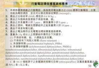 行動電話環保標章規格標準 本規格標準規範之行動電話，係指使用電池動力之 GSM 標準行動電話，主要功能為電話通訊，並且可以發送與接收簡訊 (message) 。  產品之比吸收率 (SAR) 應低於 0.6 W/kg  。  產品之外殼與表面塗裝不得含有鎳、鉻。  產品之汞含量需小於 2 ppm 、鎘含量需小於 5 ppm  。  產品之塗料、電線及塑膠組件之鉛含量需小於 10 ppm  。  產品不得含有氧化鈹。  產品之電池需符合充電電池環保標章規格標準。  重量為 25g 或以上之塑膠組件應符合下列要求：  (1) 不得含有鎘、鉛、六價鉻及汞金屬。 (2) 不得含有下列阻火物質 (flame retardant) ： A. 多溴聯苯類 (polybrominated biphenyls, PBBs)  B. 多溴聯苯醚類 (polybrominated diphenylethers, PBDEs) monobrominateddiphenylether, dibrominated diphenylether, tribrominated diphenylether,tetrabrominated diphenylether, pentabrominated diphenylether, hexabrominated diphenylether, heptabrominated diphenylether,octabrominated diphenylether, nanobrominated diphenylether,decabrominated diphenylether. C. 含 10-13 個碳原子之含氯鏈狀烴類化合物 (chloroparaffins) 且氯含量重量比超過 50% ( 含 ) 以上者」 