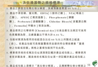 洗衣清潔劑之規格標準 1. 產品之界面活性劑生物分解度，其檢測數值需達 90 ％以上。 2. 產品不得含磷、螢光劑、 EDTA( 二胺四乙酸 ) 、 NTA( 晴基三乙酸 ) 、 APEO( 乙氧烷基酚 ) 、 Phosphonate( 膦酸鹽 ) 、 Perborate( 過硼酸鹽 ) ， Chlorine Bleach( 含氯漂白劑 ) ， Formalin( 甲醛水 ) 等添加劑。 3. 產品使用之化學染料 (Chemical dye) 以食品衛生法規定可食用色素種類為限，且總重量比不得大於 0.01 ％。 4. 包裝材質須為使用回收紙混合比佔 80 ％以上所製成之紙盒 ( 袋 ) 。若產品包裝可長期重覆使用並提供符合環保標章「重填物之包裝或容器」規格之重填包裝則不在此限。 5. 標章使用者的名稱及住址須清楚記載於產品或包裝上。標章使用者若非製造者，製造者的名稱及住址須一併記載於產品或包裝上。 6. 產品或包裝上須標示「高生物分解度」，且應解釋生物分解度之定義，使消費者易於了解。 