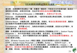 洗衣清潔劑規格標準中不得含有之物質 螢光劑：為清潔劑中添加劑之一種，其實是一種染料，可吸收日光中的紫外線，造成衣服較潔白的假象，並無洗淨功能，但由於有 致癌及造成皮膚病 變的爭議。 APEO ：即 Alkyphenol Ethoxylate （乙氧烷基酚）， 具毒性且不易分解 。 Perborate ：即過氧硼酸鹽，為強氧化劑，一般用來做為漂白劑或防腐劑，在水溶液中會產生過氧化氫， 具毒性 。 Chlorine Bleach ：含氯漂白劑，為強氧化劑、具毒性、有 造成皮膚過敏的疑慮 ，氯與水或水蒸氣作用後會變成強毒而有腐蝕性的氯化氫蒸氣。  Formaldehyde ：即甲醛 HCHO ，為無色有刺激性之有毒氣體，易溶於水及甲醇中，有消毒防腐作用，有 致癌疑慮 。  磷酸：在清潔劑中最常被添加做為硬水軟化劑者為乙聚磷酸鈉 STPP （ Sodium Tripoly Phosphate ），其中所含的磷排入承受水體後，造成湖泊、河川的優養化（ Eutrophication ），使水中藻類與浮游生物大量繁殖、 造成惡臭及懸浮固體增加，缺氧 等水質惡化現象。 NTA ：即 Nitrilo Triacetic Acid （睛基三醋酸）添加於清潔劑中以取代三聚磷酸鈉 STPP （ Sodium Tripoly Phosphate ）之增強劑（ Builder ），可於水中 Ca2+ 、 M g2+  等結合沉澱而具軟水功效。但 NTA 係微致癌物，由於其蝥合性（ Chelate ），會 導致河川、湖泊底泥中重金屬再溶出 而提高重金屬濃度，且對廢水廠之去除率有不利影響，德國、新加坡、瑞典等國之環保標誌均禁用。 