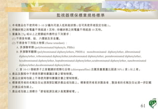 監視器環保標章規格標準 1. 本項產品在不使用時 5~10 分鐘內可進入低耗能狀態 ( 但可具使用者設定功能 ) 。 2. 停機狀態之耗電量不得超過 5 瓦特 ; 待機狀態之耗電量不得超過 10 瓦特。 3. 重量為 25g 或以上之塑膠組件應符合下列要求： (1) 不得含有鎘、鉛、六價鉻及汞金屬。 (2) 不得含有下列阻火物質 (flame retardant) ： A. 多溴聯苯類 (polybrominated biphenyls, PBBs)  B. 多溴聯苯醚類 (polybrominated diphenylethers, PBDEs)  monobrominated  diphenylether, dibrominated diphenylether, tribrominated diphenylether,tetrabrominated diphenylether, pentabrominated diphenylether, hexabrominated diphenylether, heptabrominated diphenylether,octabrominated diphenylether, nanobrominated diphenylether,decabrominated diphenylether. C. 含 10-13 個碳原子之含氯鏈狀烴類化合物 (chloroparaffins) 且氯含量重量比超過 50% ( 含 ) 以上者」 4. 產品及製程中不得使用蒙特婁議定書之管制物質。 5. 產品出貨時包裝上不得使用蒙特婁議定書之管制物質。 6. 標章使用者的名稱及住址須清楚記載於產品或包裝上。標章使用者若非製造者，製造者的名稱及住址須一併記載於產品或包裝上。 7. 產品或包裝上須標示「節省能源及減少臭氧層破壞」。  