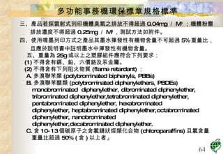 多功能事務機環保標章規格標準 三、產品若採雷射式列印機體臭氧之排放不得超過 0.04mg ／ M 3  ；機體粉塵排放濃度不得超過 0.25mg ／ M 3 ，測試方法如附件。 四、使用噴墨列印方式之產品其墨水揮發性有機物含量不可超過 5% 重量比，且應於說明書中註明墨水中揮發性有機物含量。 五、重量為 25g 或以上之塑膠組件應符合下列要求： (1) 不得含有鎘、鉛、六價鉻及汞金屬。 (2) 不得含有下列阻火物質 (flame retardant) ： A. 多溴聯苯類 (polybrominated biphenyls, PBBs)  B. 多溴聯苯醚類 (polybrominated diphenylethers, PBDEs)  monobrominated  diphenylether, dibrominated diphenylether, tribrominated diphenylether,tetrabrominated diphenylether,  pentabrominated diphenylether, hexabrominated diphenylether, heptabrominated diphenylether,octabrominated  diphenylether, nanobrominated diphenylether,decabrominated diphenylether. C. 含 10-13 個碳原子之含氯鏈狀烴類化合物 (chloroparaffins) 且氯含量 重量比超過 50% ( 含 ) 以上者」 