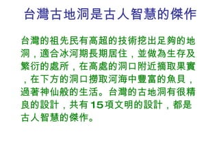 台灣古地洞是古人智慧的傑作 台灣的祖先民有高超的技術挖出足夠的地洞，適合冰河期長期居住，並做為生存及繁衍的處所，在高處的洞口附近摘取果實，在下方的洞口撈取河海中豐富的魚貝，過著神仙般的生活。台灣的古地洞有很精良的設計，共有 15 項文明的設計，都是古人智慧的傑作。  