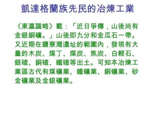 凱達格蘭族先民的冶煉工業 《東瀛識略》載：「近日爭傳，山後尚有金銀銅礦。」山後即九分和金瓜石一帶。又近期在鹽寮灣遺址的範圍內，發現有大量的木炭、煤丁、煤炭、焦炭、白輕石、銀碴、銅碴、鐵碴等出土。可知本冶煉工業區古代有煤礦業、鐵礦業、銅礦業、砂金礦業及金銀礦業。 