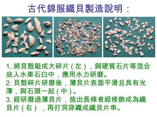 古代錦服織貝製造說明： 1. 將貝殼敲成大碎片 ( 左 ) ，與硬質石片等混合放入水車石臼中，應用水力研磨。 2. 貝殼碎片研磨後，薄貝片表面平滑且具有光澤，與石頭一起 ( 中 ) 。 3. 經研磨過薄貝片，挑出長條者經修飾成為織貝片 ( 右 )  ，再打洞穿繩成織貝片串。 