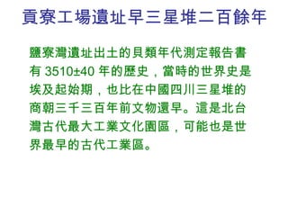 貢寮工場遺址 早三星堆二百餘年 鹽寮灣遺址出土的貝類年代測定報告書有 3510±40 年的歷史，當時的世界史是埃及起始期，也比在中國四川三星堆的商朝三千三百年前文物還早。這是北台灣古代最大工業文化園區，可能也是世界最早的古代工業區。 
