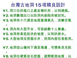 台灣古地洞 15 項精良設計 1. 洞口位於風口之處呈喇叭形，以利通風。 2. 地洞數個出口以防洞內崩陷而被封死。 3. 地洞有小穴通至地面當通氣孔，流暢空氣。 4. 洞內有大型平台，可容納數十人集會。  5. 地洞有高低起伏的坡度，以利於排水。 6. 大型地洞另挖掘水井，供洞內居住者飲用。  7. 地洞從山嶺向下通至海邊，可撈魚貝充飢。 8. 地洞在硬質岩石挖掘，避開軟弱地質，以避 免崩陷，確保安全。 
