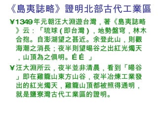 《島夷誌略》證明北部古代工業區 1349 年元朝汪大淵遊台灣，著《島夷誌略》云：「琉球 ( 即台灣 ) ，地勢盤穹，林木合抱。自澎湖望之甚近。余登此山，則觀海潮之消長；夜半則望晹谷之出紅光燭天，山頂為之俱明。…… 」 汪大淵所云，夜半並非清晨，看到「暘谷」即在雞籠山東方山谷，夜半冶煉工業發出的紅光燭天，雞籠山頂都被照得通明，就是鹽寮灣古代工業區的證明。 