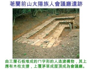 荖蘭前山太陽族人會議廳遺跡 由三層石板堆成的ㄇ字形的人造建構物，其上應有木柱支撐，上覆茅草成屋頂成為會議廳。 