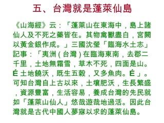 五、台灣就是蓬萊仙島 《山海經》云：「蓬萊山在東海中，島上諸仙人及不死之藥皆在。其物禽獸盡白，宮闕以黃金銀作成。」三國沈瑩「臨海水土志」記事：「夷洲 ( 台灣 ) 在臨海東南，去郡二千里，土地無霜雪，草木不死，四面是山。…土地饒沃，既生五穀，又多魚肉。…」。可知台灣自上古以來，土壤肥沃，生長繁盛，資源豐富，生活容易，養成台灣的先民就如「蓬萊山仙人」悠哉遊哉地過活。因此台灣就是古代中國人夢寐以求的蓬萊仙島。 