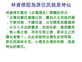 林資修認為原住民就是神仙 林資修先賢在《台灣通史》開闢紀序云：「台灣自鄭氏建國以前，實為太古民族所踞，不耕而飽，不織而溫，以花開草長驗歲時，以日入月出辨晝夜，岩居谷飲，禽視獸息，無人事之煩，而有生理之樂，斯非古之所謂仙者歟？」以此來說明台灣在史前時期，原住民族的生活、心裡及生理的形態，就是神仙的模式。 