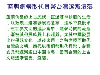商朝銅幣取代貝幣台灣逐漸沒落 蓬萊仙島的上古民族一直過著神仙般的生活，以致無上進和發展的意志，造成不良後果；在世界文明的進步當中，隨著時間的流逝，漸被其他民族趕上和超越。尤其中國發展出的優越文化，以後來居上之勢席捲而取代台灣的文明。商代以後銅幣取代貝幣，台灣的貝幣逐漸退出中國市場，因而台灣的上古文明逐漸衰微、沒落。 