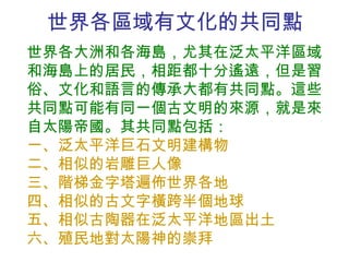 世界各區域有文化的共同點 世界各大洲和各海島，尤其在泛太平洋區域和海島上的居民，相距都十分遙遠，但是習俗、文化和語言的傳承大都有共同點。這些共同點可能有同一個古文明的來源，就是來自太陽帝國。其共同點包括： 一、泛太平洋巨石文明建構物 二、相似的岩雕巨人像 三、階梯金字塔遍佈世界各地 四、相似的古文字橫跨半個地球  五、相似古陶器在泛太平洋地區出土  六、殖民地對太陽神的崇拜 
