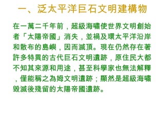 一、泛太平洋巨石文明建構物 在一萬二千年前，超級海嘯使世界文明創始者「太陽帝國」消失，並禍及環太平洋沿岸和散布的島嶼，因而滅頂。現在仍然存在著許多特異的古代巨石文明遺跡，原住民大都不知其來源和用途，甚至科學家也無法解釋，僅能稱之為姆文明遺跡；顯然是超級海嘯毀滅後殘留的太陽帝國遺跡。 