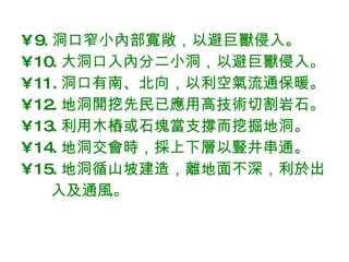 9. 洞口窄小內部寬敞，以避巨獸侵入。 10. 大洞口入內分二小洞，以避巨獸侵入。 11. 洞口有南、北向，以利空氣流通保暖。 12. 地洞 開挖先民已應用 高技術切割岩石。 13. 利用木樁或石塊 當支撐而挖掘 地洞。 14. 地洞交會時，採上下層以豎井串通。 15. 地洞循山坡建造，離地面不深，利於出 入及通風。 