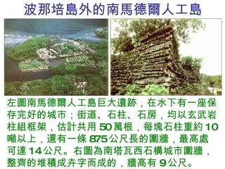 波那培島外的南馬德爾人工島 左圖南馬德爾人工島巨大遺跡，在水下有一座保存完好的城市；街道、石柱、石房，均以玄武岩柱組框架，估計共用 50 萬根，每塊石柱重約 10 噸以上，還有一條 875 公尺長的圍牆，最高處可達 14 公尺。右圖為南塔瓦西石構城市圍牆，整齊的堆積成卉字而成的，牆高有 9 公尺。 