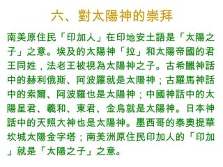 六、對太陽神的崇拜 南美原住民「印加人」在印地安土語是「太陽之子」之意。埃及的太陽神「拉」和太陽帝國的君王同姓，法老王被視為太陽神之子。 古希臘神話中的赫利俄斯、阿波羅就是 太陽神； 古羅馬神話中的索爾、阿波羅也是 太陽神； 中國神話中的太陽星君、羲和、東君、金烏就是 太陽神。 日本神話中的天照大神也是 太陽神。墨西哥的泰奧提華坎城太陽金字塔；南美洲原住民印加人的「印加」就是「太陽之子」之意。 