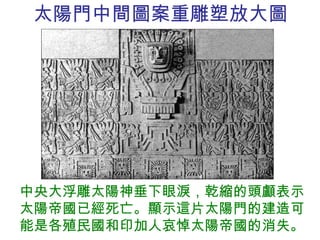 太陽門中間圖案重雕塑放大圖 中央大浮雕太陽神垂下眼淚，乾縮的頭顱表示太陽帝國已經死亡。顯示這片太陽門的建造可能是各殖民國和印加人哀悼太陽帝國的消失。 
