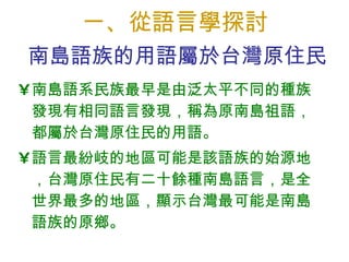 一、從語言學探討 南島語系民族最早是由泛太平不同的種族發現有相同語言發現，稱為原南島祖語，都屬於台灣原住民的用語。 語言最紛岐的地區可能是該語族的始源地，台灣原住民有二十餘種南島語言，是全世界最多的地區，顯示台灣 最可能 是南島語族的原鄉。 南島語族的用語屬於台灣原住民 