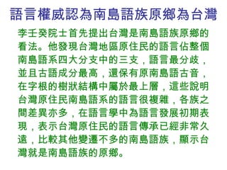 語言權威認為南島語族原鄉為台灣 李壬癸院士首先提出台灣是南島語族原鄉的看法。他發現台灣地區原住民的語言佔整個南島語系四大分支中的三支，語言最分歧，並且古語成分最高，還保有原南島語古音，在字根的樹狀結構中屬於最上層，這些說明台灣原住民南島語系的語言很複雜，各族之間差異亦多，在語言學中為語言發展初期表現，表示台灣原住民的語言傳承已經非常久遠，比較其他變遷不多的南島語族，顯示台灣就是南島語族的原鄉。 