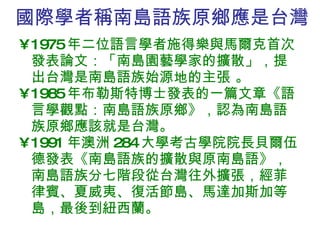 國際學者稱南島語族原鄉應是台灣 1975 年二位語言學者施得樂與馬爾克首次發表論文：「南島園藝學家的擴散」，提出台灣是南島語族始源地的主張 。 1985 年布勒斯特博士發表的一篇文章《語言學觀點：南島語族原鄉》，認為南島語族原鄉應該就是台灣。 1991 年澳洲 284 大學考古學院院長貝爾伍德發表《南島語族的擴散與原南島語》，南島語族分七階段從台灣往外擴張，經菲律賓、夏威夷、復活節島、馬達加斯加等島，最後到紐西蘭。 
