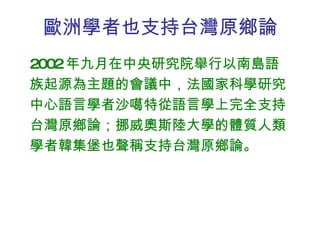 歐洲學者也支持台灣原鄉論 2002 年九月在中央研究院舉行以南島語族起源為主題的會議中，法國家科學研究中心語言學者沙噶特從語言學上完全支持台灣原鄉論；挪威奧斯陸大學的體質人類學者韓集堡也聲稱支持台灣原鄉論。 