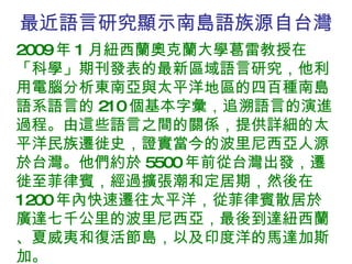 最近語言研究顯示南島語族源自台灣 2009 年 1 月紐西蘭奧克蘭大學葛雷教授在「科學」期刊發表的最新區域語言研究，他利用電腦分析東南亞與太平洋地區的四百種南島語系語言的 210 個基本字彙，追溯語言的演進過程。由這些語言之間的關係，提供詳細的太平洋民族遷徙史，證實當今的波里尼西亞人源於台灣。他們約於 5500 年前從台灣出發，遷徙至菲律賓，經過擴張潮和定居期，然後在 1200 年內快速遷往太平洋，從菲律賓散居於廣達七千公里的波里尼西亞，最後到達紐西蘭、夏威夷和復活節島，以及印度洋的馬達加斯加。 