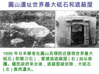 圓山遺址世界最大砥石和遮蔽屋 1896 年日本學者在圓山貝塚附近發現世界最大砥石 ( 即磨刀石 ) ，曾建造遮蔽屋 ( 右 ) 加以保護。國民政府來台後，遮蔽屋被拆除，大砥石 ( 左 ) 竟然遺失。 
