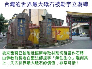 台灣的世界最大砥石被勒字立為碑 後來發現已被附近臨濟寺取材削切後當作石碑，由佛教前長老白聖法師提字「無住生心」雕刻其上，失去世界最大砥石的價值，非常可惜！ 