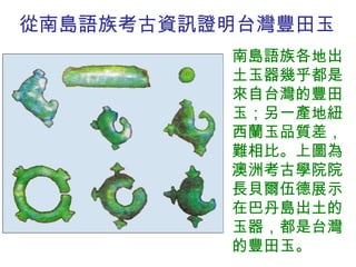 從南島語族考古資訊證明台灣 豐田玉 南島語族各地出土玉器幾乎都是來自台灣的豐田玉；另一產地紐西蘭玉品質差，難相比。上圖為澳洲考古學院院長貝爾伍德展示在巴丹島出土的玉器，都是台灣的豐田玉。 