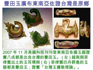 豐田 玉廣布東南亞佐證台灣是原鄉 2007 年 11 月美國科院刊刊登東南亞各國玉器證實八成都是出自台灣的豐田玉。 ( 左 ) 越南與菲律賓出土的玉耳環與 ( 右 ) 菲律賓巴丹群島的玉器都是豐田玉；證實「台灣玉擴散理論」。 