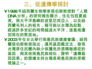 三、從遺傳學探討 1998 年紐西蘭生物學家張伯斯教授對「人類 DNA 分析」的研究報告顯示，住在包括夏威夷、南太平洋島嶼的波里尼西亞人，以及紐西蘭毛利人的祖先，極可能以台灣為起點，經過許多世紀的時間越過太平洋，逐島南遷到現在的聚居地。  2003 年在台北舉行南島民族健康會議，紐西蘭張伯斯教授指出，運用基因鑑定法，發現台灣原住民體內缺少保護免於酒精敏感症的基因，與其他南島民族相似，證明「遺傳基因因素」的證據支持台灣是南島民族的原鄉理論之一。 