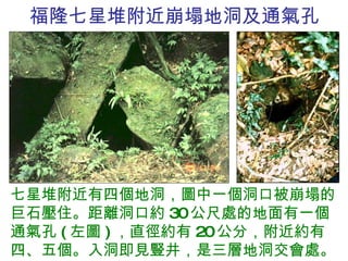 福隆七星堆附近崩塌地洞及通氣孔 七星堆附近有四個地洞，圖中一個洞口被崩塌的巨石壓住。距離洞口約 30 公尺處的地面有一個通氣孔 ( 左圖 ) ，直徑約有 20 公分，附近約有四、五個。入洞即見豎井，是三層地洞交會處。 