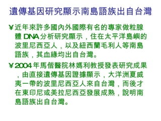 遺傳基因研究顯示南島語族出自台灣 近年來許多國內外國際有名的專家做粒腺體 DNA 分析研究顯示，住在太平洋島嶼的波里尼西亞人，以及紐西蘭毛利人等南島語族，其血緣均出自台灣。 2004 年馬偕醫院林媽利教授發表研究成果，由直接遺傳基因證據顯示，大洋洲夏威夷一帶的波里尼西亞人來自台灣，而後才在東印尼或美拉尼西亞發展成熟，說明南島語族出自台灣。  