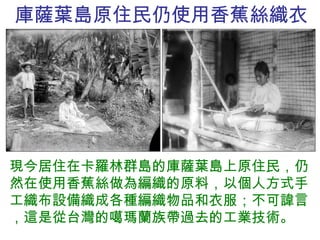 庫薩葉島原住民仍使用香蕉絲織衣 現今居住在卡羅林群島的庫薩葉島上原住民，仍然在使用香蕉絲做為編織的原料，以個人方式手工織布設備織成各種編織物品和衣服；不可諱言，這是從台灣的噶瑪蘭族帶過去的工業技術。 