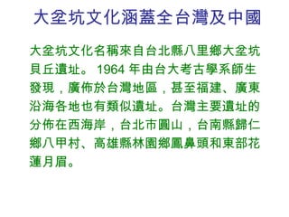 大坌坑文化涵蓋全台灣及中國 大坌坑文化名稱來自台北縣八里鄉大坌坑貝丘遺址。 1964 年由台大考古學系師生發現，廣佈於台灣地區，甚至福建、廣東沿海各地也有類似遺址。台灣主要遺址的分佈在西海岸，台北市圓山，台南縣歸仁鄉八甲村、高雄縣林園鄉鳳鼻頭和東部花蓮月眉。 