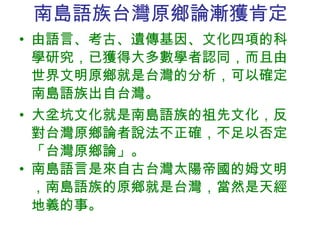 南島語族 台灣原鄉論漸獲肯定 由語言、考古、遺傳基因、文化四項的科學研究，已獲得大多數學者認同，而且由世界文明原鄉就是台灣的分析，可以確定南島語族出自台灣。 大坌坑文化就是南島語族的祖先文化，反對台灣原鄉論者說法不正確，不足以否定「台灣原鄉論」。 南島語言是來自古台灣太陽帝國的姆文明，南島語族的原鄉就是台灣，當然是天經地義的事。 