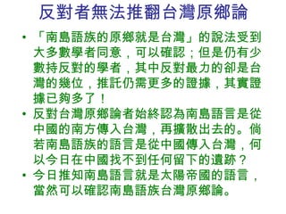 反對 者無法推翻台灣原鄉論 「南島語族的原鄉 就是台灣 」的說法受到大多數學者同意，可以確認；但是仍有少數持反對的學者，其中反對最力的卻是台灣的幾位，推託仍需更多的證據，其實證據已夠多了！ 反對 台灣原鄉論者始終認為 南島語言是從中國的南方傳入台灣，再擴散出去的。倘若南島語族的語言是從中國傳入台灣，何以今日在中國找不到任何留下的遺跡？ 今日推知南島語言 就是太陽帝國 的 語言，當然可以確認南島語族 台灣原鄉論。 