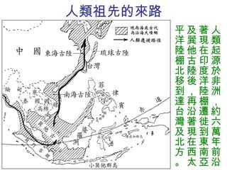 人類祖先的來路 人類起源於非洲，約六萬年前沿著現在印度洋陸棚遷徙到東南亞及巽他古陸後，再沿著現在西太平洋陸棚北移到達台灣及北方。 