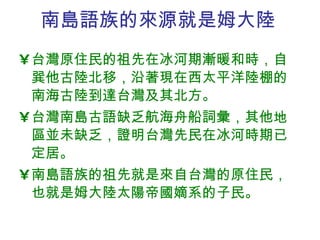 南島語族的來源就是姆大陸 台灣原住民的祖先在冰河期漸暖和時，自巽他古陸北 移 ， 沿著現在西太平洋陸棚的南海古陸到達台灣及其北方 。 台灣南島古語缺乏航海舟船詞彙，其他地區並未缺乏，證明台灣先民在冰河時期已定居。 南島語族的祖先就是來自台灣的原住民，也就是姆大陸太陽帝國嫡系的子民。 