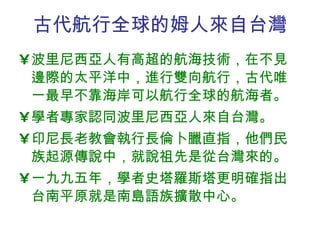 古代航行全球的姆人來自台灣 波里尼西亞人有高超的航海技術，在不見邊際的太平洋中，進行雙向航行，古代唯一最早不靠海岸可以航行全球的航海者。  學者專家認同波里尼西亞人來自台灣。 印尼長老教會執行長倫卜臘直指，他們民族起源傳說中，就說祖先是從台灣來的。 一九九五年，學者史塔羅斯塔更明確指出台南平原就是南島語族擴散中心。 