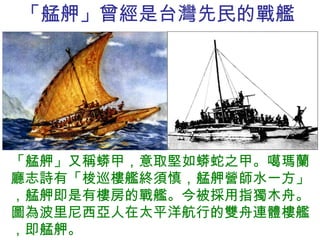 「艋舺」曾經是台灣先民的戰艦 「艋舺」又稱蟒甲，意取堅如蟒蛇之甲。噶瑪蘭廳志詩有「梭巡樓艦終須慎，艋舺營師水一方」，艋舺即是有樓房的戰艦。今被採用指獨木舟。圖為波里尼西亞人在太平洋航行的雙舟連體樓艦，即艋舺。 