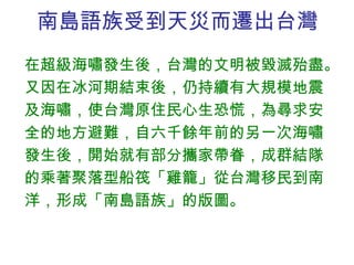 南島語族受到天災而遷出台灣 在超級海嘯發生後，台灣的文明被毀滅殆盡。又因在冰河期結束後，仍持續有大規模地震及海嘯，使台灣原住民心生恐慌，為尋求安全的地方避難，自六千餘年前的另一次海嘯發生後，開始就有部分攜家帶眷，成群結隊的乘著聚落型船筏「雞籠」從台灣移民到南洋，形成「南島語族」的版圖。 