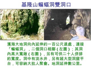 基隆山蝙蝠洞雙洞口 濱海大地洞向內延伸約一百公尺遠處，連接「蝙蝠洞」，二個洞口相鄰 ( 左圖 ) ；其洞內高大寬敞 ( 右圖 ) ，另有可供二十人併排的寬度。洞中有淡水井，另有超大型洞窟平台，可容納大批人聚會。地洞延伸數公里。 