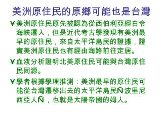 美洲原住民的原鄉可能也是台灣 美洲原住民原先被認為從西伯利亞經白令海峽遷入，但是近代考古學發現有美洲最早的原住民，來自太平洋島民的證據，證實美洲原住民也有經由海路前往定居。 血液分析證明北美原住民可能與台灣原住民同源。 學者根據學理推測：美洲最早的原住民可能從台灣遷移出去的太平洋島民—波里尼西亞人—，也就是太陽帝國的姆人。 