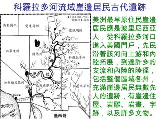 科羅拉多河流域崖邊居民古代遺跡 美洲最早原住民崖邊居民應是波里尼西亞人，從科羅拉多河口進入美國門戶，先民沿著該河向上游和內陸拓展，到達許多的支流和內陸的陸徑，包括整個區域各州，充滿崖邊居民無數先人的遺跡，有崖邊住屋、岩雕、岩畫、字跡，以及許多文物。 