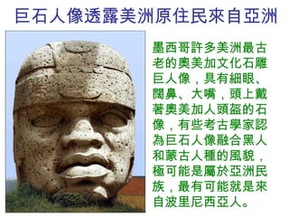 巨石人像透露美洲原住民來自亞洲 墨西哥許多美洲最古老的奧美加文化石雕巨人像，具有細眼、闊鼻、大嘴，頭上戴著奧美加人頭盔的石像，有些考古學家認為巨石人像融合黑人和蒙古人種的風貌，極可能是屬於亞洲民族，最有可能就是來自 波里尼西亞人 。 